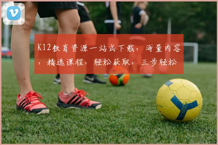 K12教育资源一站式下载，海量内容，精选课程，轻松获取，三步轻松实现