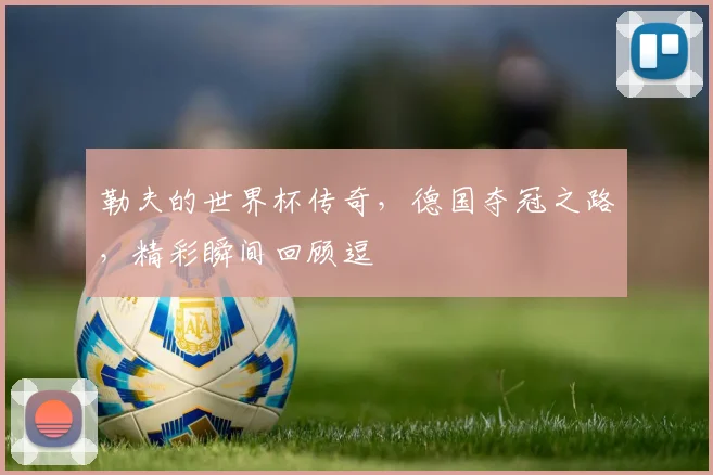 勒夫的世界杯传奇，德国夺冠之路，精彩瞬间回顾逗