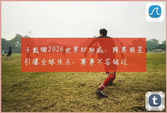 卡戴珊2026世界杯助威，跨界明星引爆全球焦点，赛事不容错过