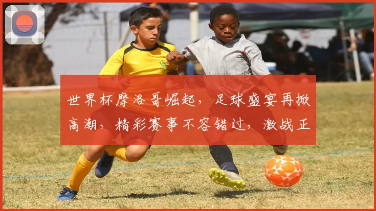 世界杯摩洛哥崛起，足球盛宴再掀高潮，精彩赛事不容错过，激战正酣